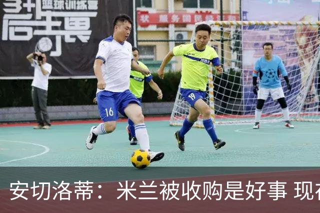 安切洛蒂：米兰被收购是好事 现在不谈回米兰可能